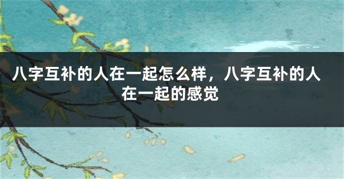 八字互补的人在一起怎么样,八字互补的人在一起的感觉