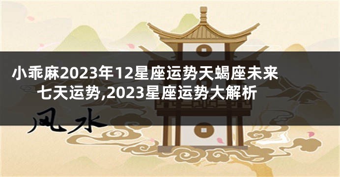 小乖麻2023年12星座运势天蝎座未来七天运势,2023星座运势大解析