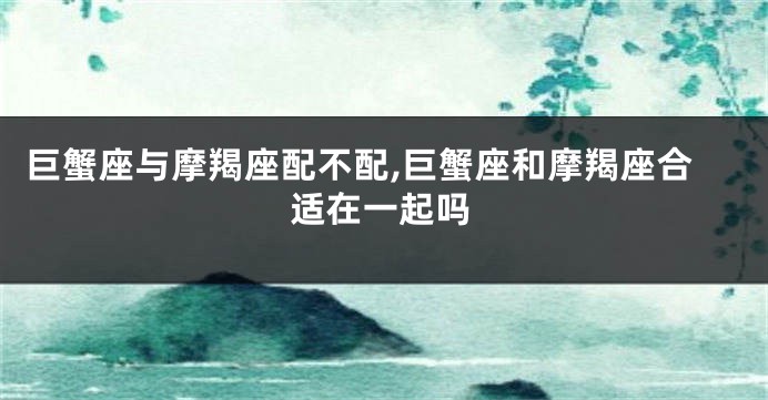 巨蟹座与摩羯座配不配,巨蟹座和摩羯座合适在一起吗