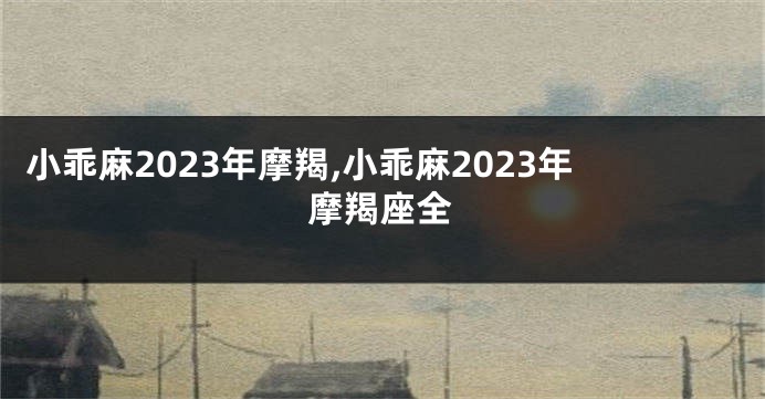 小乖麻2023年摩羯,小乖麻2023年摩羯座全