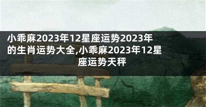 小乖麻2023年12星座运势2023年的生肖运势大全,小乖麻2023年12星座运势天秤