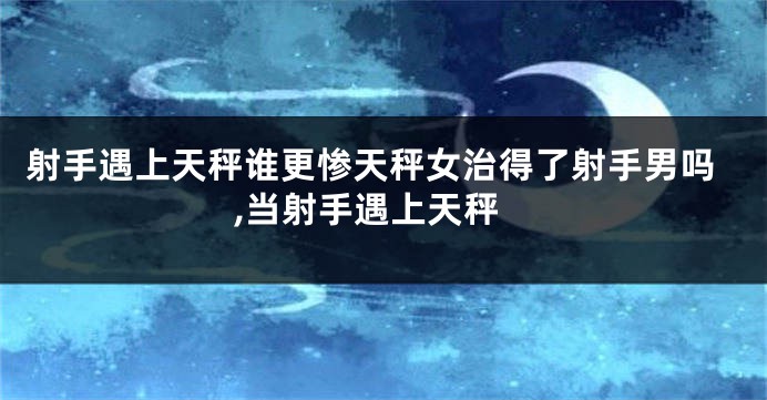 射手遇上天秤谁更惨天秤女治得了射手男吗,当射手遇上天秤