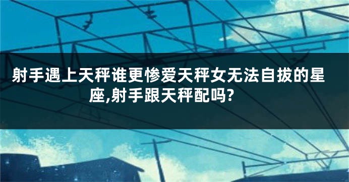 射手遇上天秤谁更惨爱天秤女无法自拔的星座,射手跟天秤配吗?