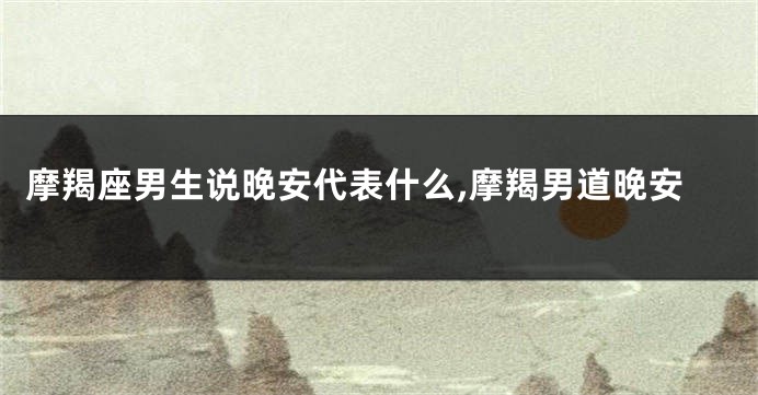 摩羯座男生说晚安代表什么,摩羯男道晚安