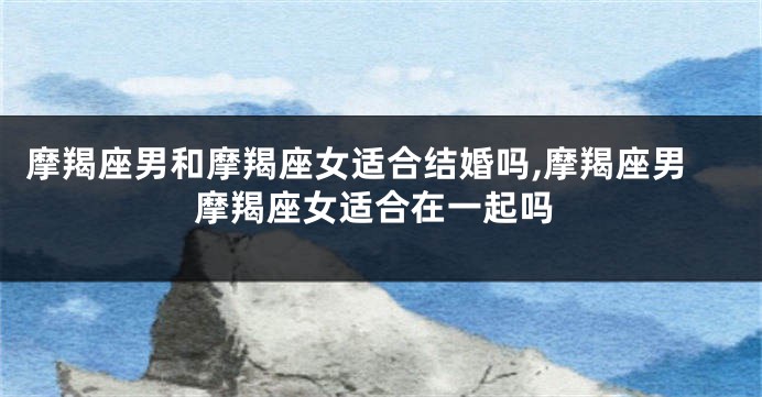 摩羯座男和摩羯座女适合结婚吗,摩羯座男摩羯座女适合在一起吗