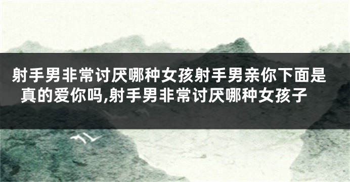 射手男非常讨厌哪种女孩射手男亲你下面是真的爱你吗,射手男非常讨厌哪种女孩子