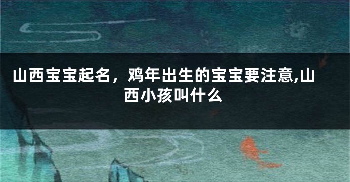 山西宝宝起名,鸡年出生的宝宝要注意,山西小孩叫什么