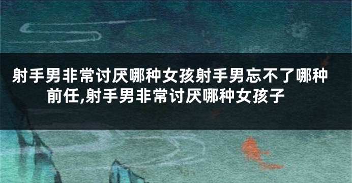 射手男非常讨厌哪种女孩射手男忘不了哪种前任,射手男非常讨厌哪种女孩子