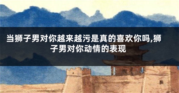 当狮子男对你越来越污是真的喜欢你吗,狮子男对你动情的表现