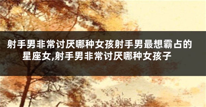 射手男非常讨厌哪种女孩射手男最想霸占的星座女,射手男非常讨厌哪种女孩子