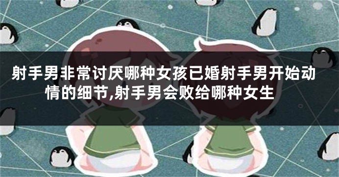 射手男非常讨厌哪种女孩已婚射手男开始动情的细节,射手男会败给哪种女生