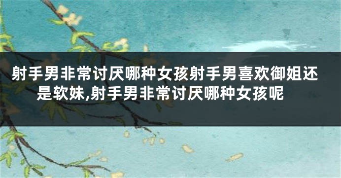 射手男非常讨厌哪种女孩射手男喜欢御姐还是软妹,射手男非常讨厌哪种女孩呢