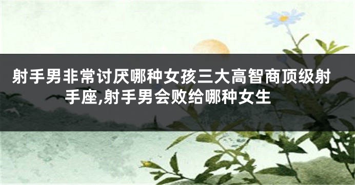 射手男非常讨厌哪种女孩三大高智商顶级射手座,射手男会败给哪种女生