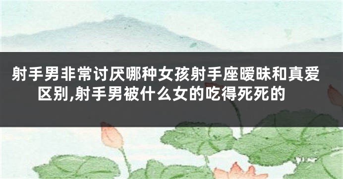 射手男非常讨厌哪种女孩射手座暧昧和真爱区别,射手男被什么女的吃得死死的