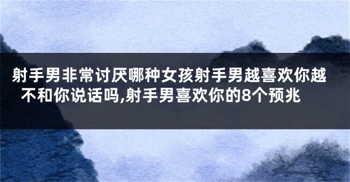 射手男非常讨厌哪种女孩射手男越喜欢你越不和你说话吗,射手男喜欢你的8个预兆