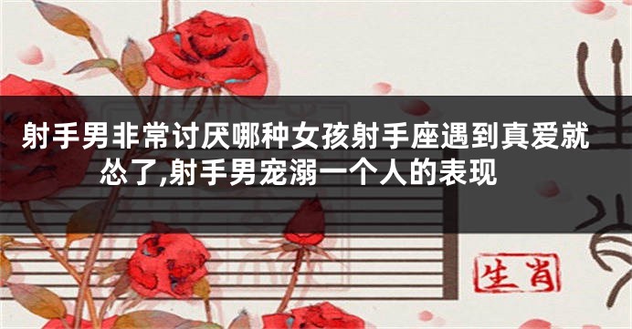射手男非常讨厌哪种女孩射手座遇到真爱就怂了,射手男宠溺一个人的表现