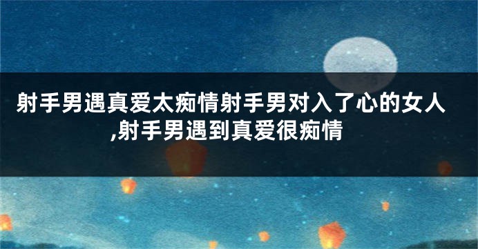 射手男遇真爱太痴情射手男对入了心的女人,射手男遇到真爱很痴情