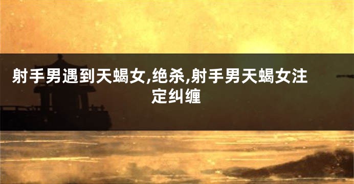 射手男遇到天蝎女,绝杀,射手男天蝎女注定纠缠