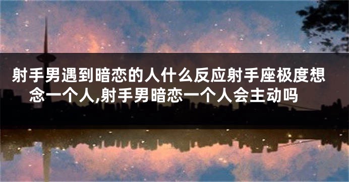 射手男遇到暗恋的人什么反应射手座极度想念一个人,射手男暗恋一个人会主动吗