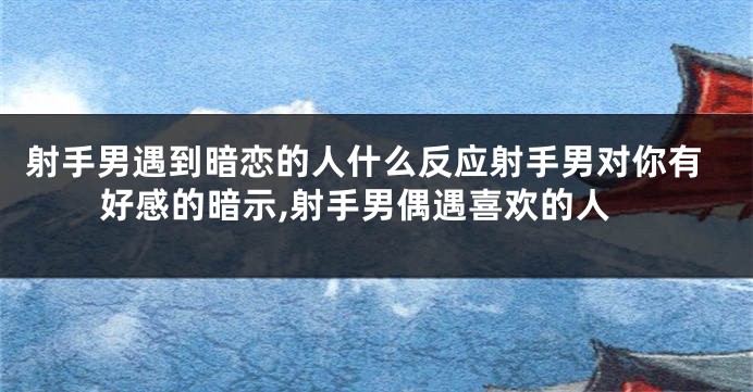 射手男遇到暗恋的人什么反应射手男对你有好感的暗示,射手男偶遇喜欢的人