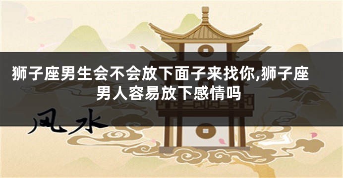 狮子座男生会不会放下面子来找你,狮子座男人容易放下感情吗