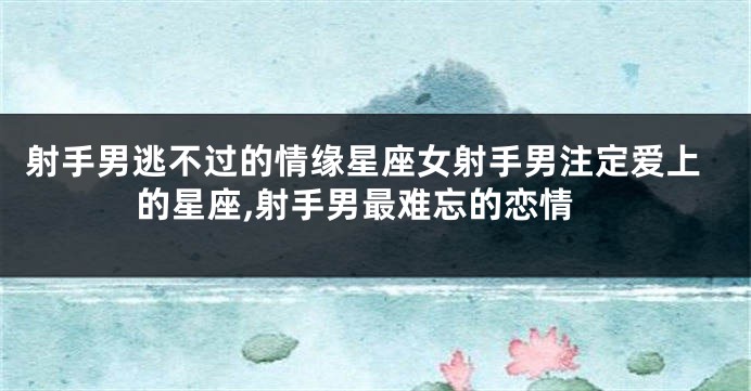 射手男逃不过的情缘星座女射手男注定爱上的星座,射手男最难忘的恋情