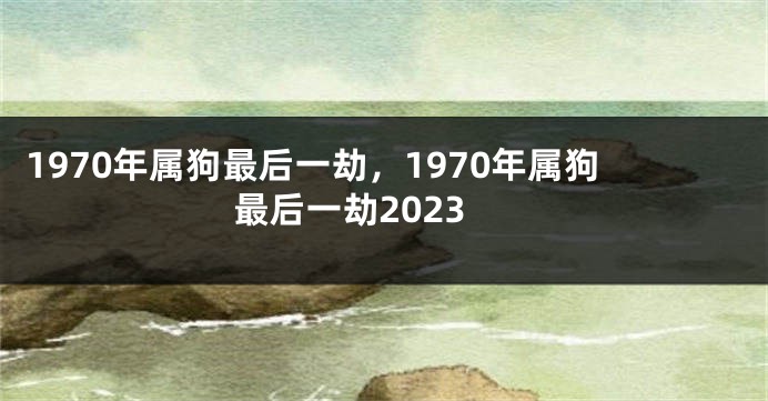 1970年属狗最后一劫,1970年属狗最后一劫2023