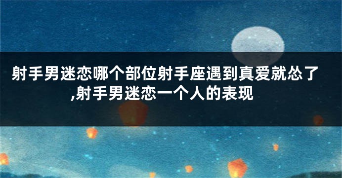 射手男迷恋哪个部位射手座遇到真爱就怂了,射手男迷恋一个人的表现