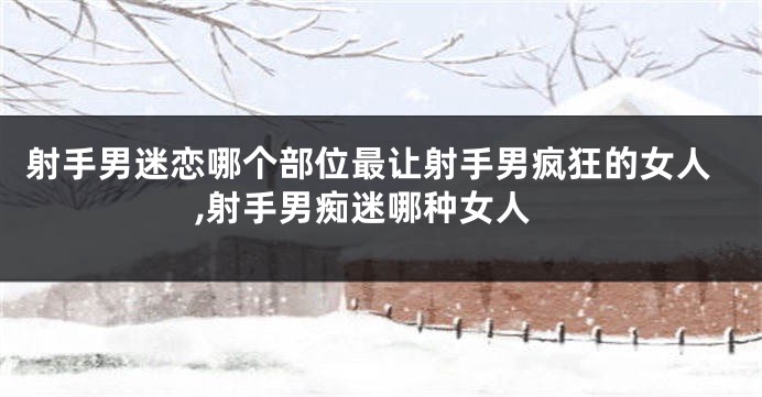 射手男迷恋哪个部位最让射手男疯狂的女人,射手男痴迷哪种女人