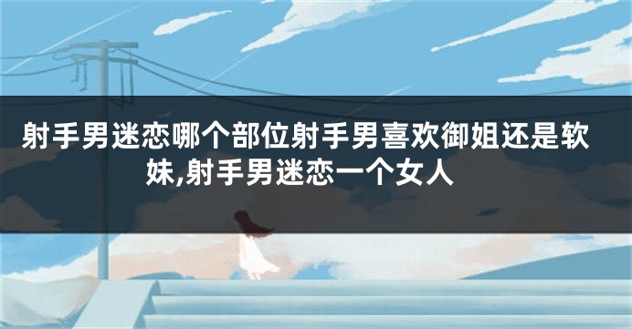 射手男迷恋哪个部位射手男喜欢御姐还是软妹,射手男迷恋一个女人