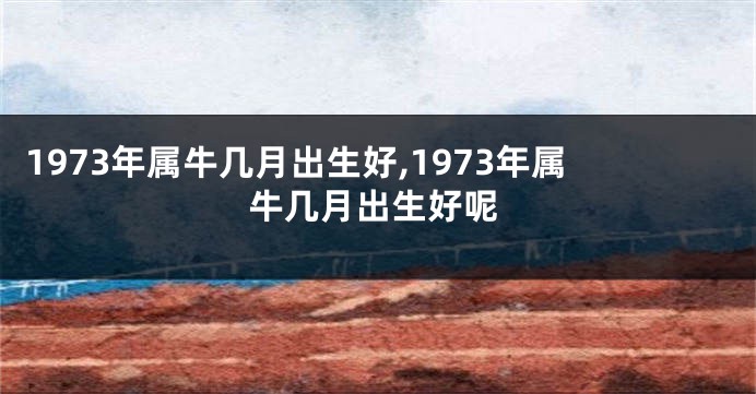 1973年属牛几月出生好,1973年属牛几月出生好呢