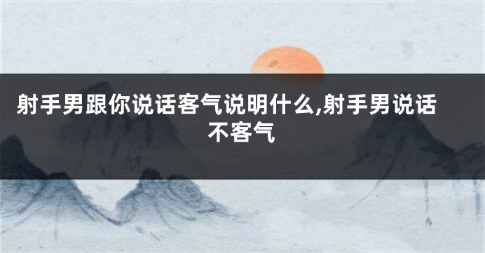 射手男跟你说话客气说明什么,射手男说话不客气