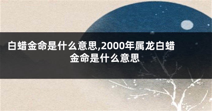 白蜡金命是什么意思,2000年属龙白蜡金命是什么意思
