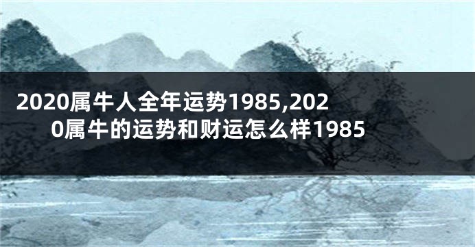 2020属牛人全年运势1985,2020属牛的运势和财运怎么样1985