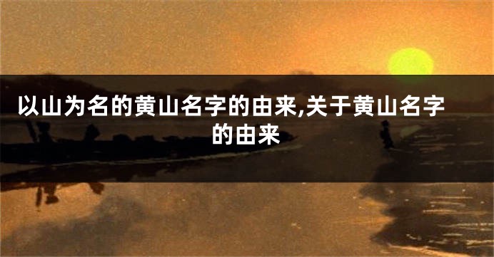 以山为名的黄山名字的由来,关于黄山名字的由来