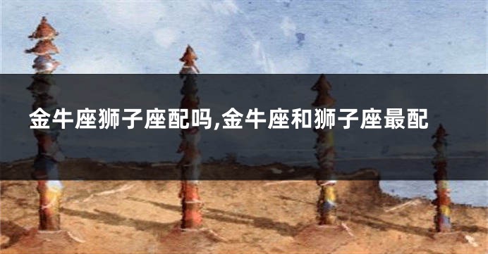 金牛座狮子座配吗,金牛座和狮子座最配