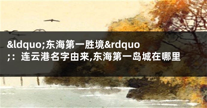 “东海第一胜境”:连云港名字由来,东海第一岛城在哪里