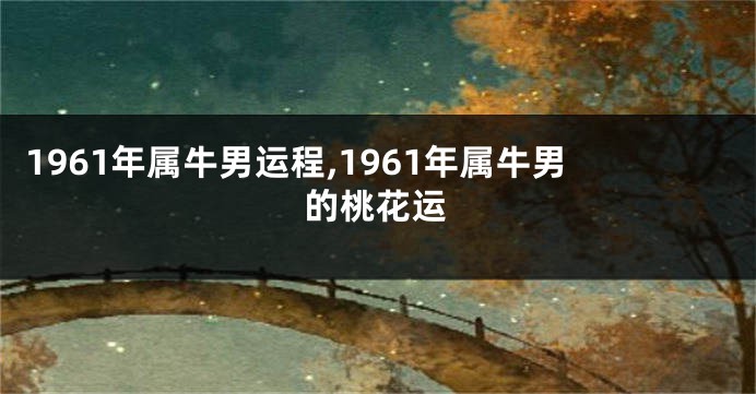 1961年属牛男运程,1961年属牛男的桃花运
