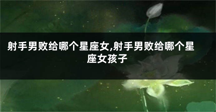 射手男败给哪个星座女,射手男败给哪个星座女孩子