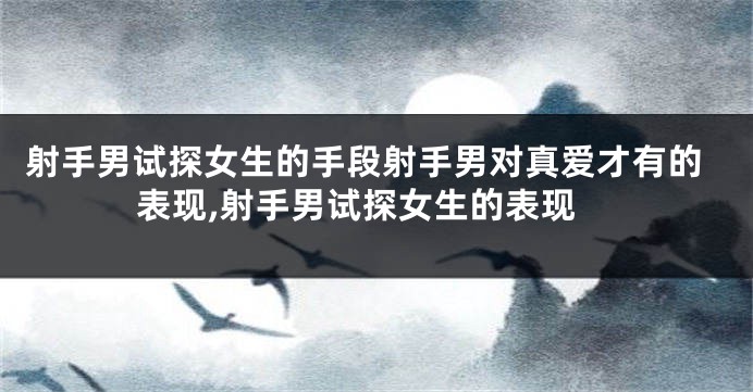 射手男试探女生的手段射手男对真爱才有的表现,射手男试探女生的表现