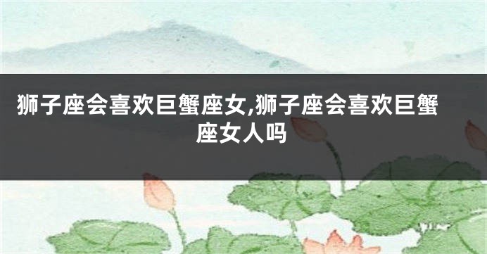 狮子座会喜欢巨蟹座女,狮子座会喜欢巨蟹座女人吗