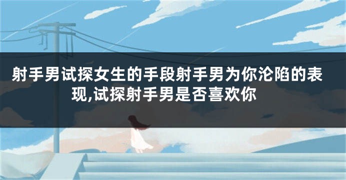 射手男试探女生的手段射手男为你沦陷的表现,试探射手男是否喜欢你