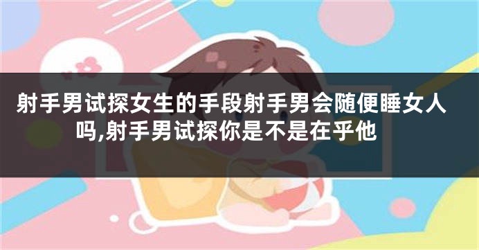 射手男试探女生的手段射手男会随便睡女人吗,射手男试探你是不是在乎他