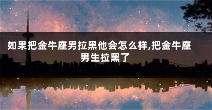如果把金牛座男拉黑他会怎么样,把金牛座男生拉黑了