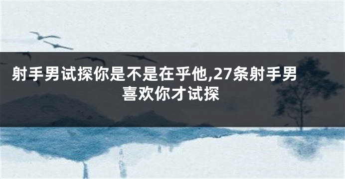 射手男试探你是不是在乎他,27条射手男喜欢你才试探