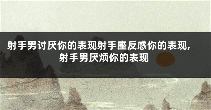 射手男讨厌你的表现射手座反感你的表现,射手男厌烦你的表现