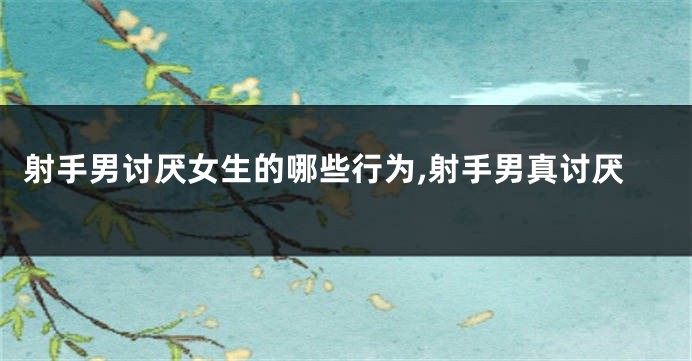 射手男讨厌女生的哪些行为,射手男真讨厌