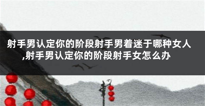 射手男认定你的阶段射手男着迷于哪种女人,射手男认定你的阶段射手女怎么办