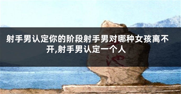 射手男认定你的阶段射手男对哪种女孩离不开,射手男认定一个人