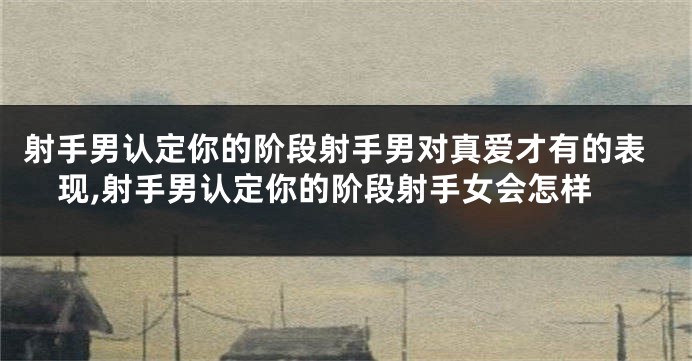 射手男认定你的阶段射手男对真爱才有的表现,射手男认定你的阶段射手女会怎样